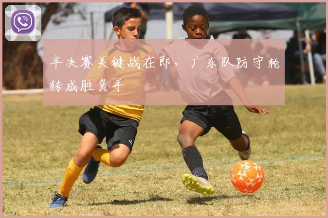 半决赛关键战在即，广东队防守轮转成胜负手