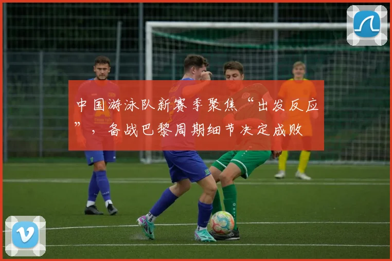 中国游泳队新赛季聚焦“出发反应”，备战巴黎周期细节决定成败