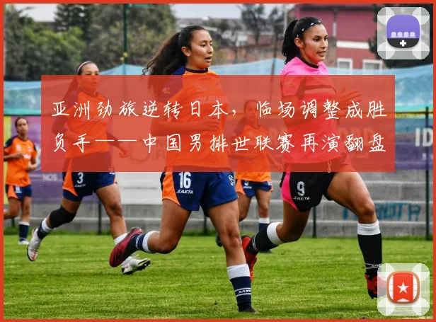 亚洲劲旅逆转日本，临场调整成胜负手——中国男排世联赛再演翻盘好戏