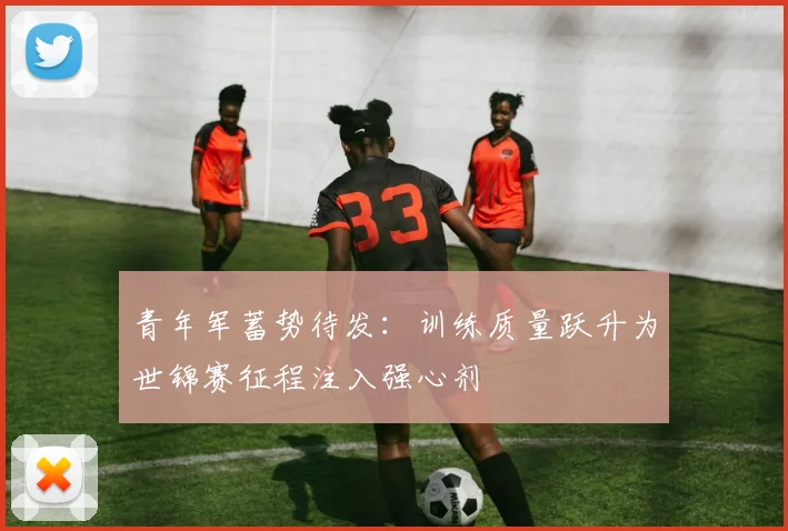 青年军蓄势待发：训练质量跃升为世锦赛征程注入强心剂