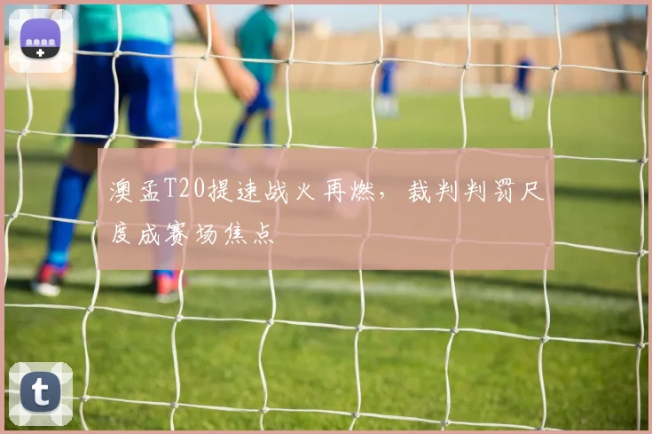 澳孟T20提速战火再燃，裁判判罚尺度成赛场焦点