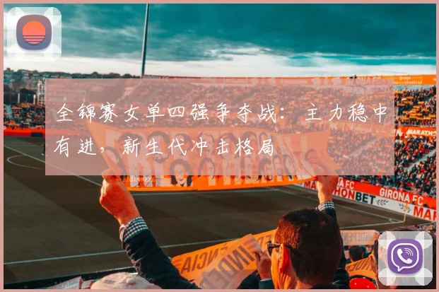 全锦赛女单四强争夺战：主力稳中有进，新生代冲击格局