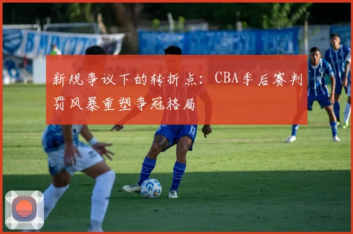 新规争议下的转折点：CBA季后赛判罚风暴重塑争冠格局