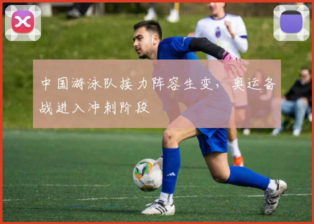 中国游泳队接力阵容生变，奥运备战进入冲刺阶段