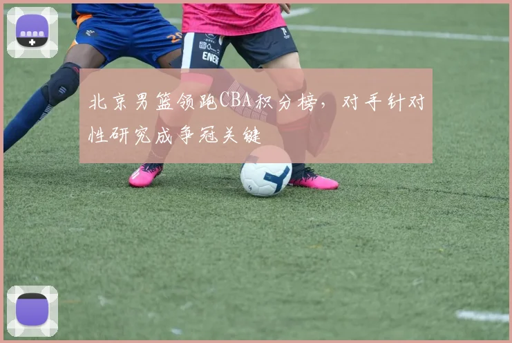 北京男篮领跑CBA积分榜，对手针对性研究成争冠关键