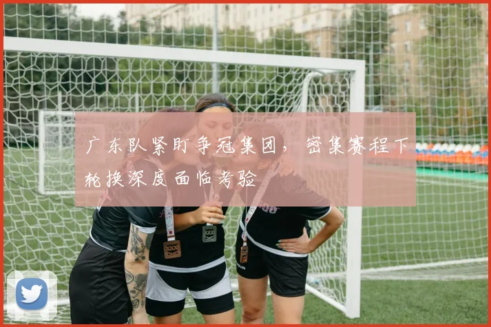 广东队紧盯争冠集团，密集赛程下轮换深度面临考验