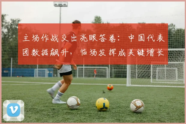 主场作战交出亮眼答卷：中国代表团数据飙升，临场发挥成关键增长点