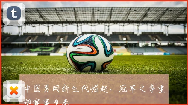 中国男网新生代崛起，冠军之争重塑赛事节奏