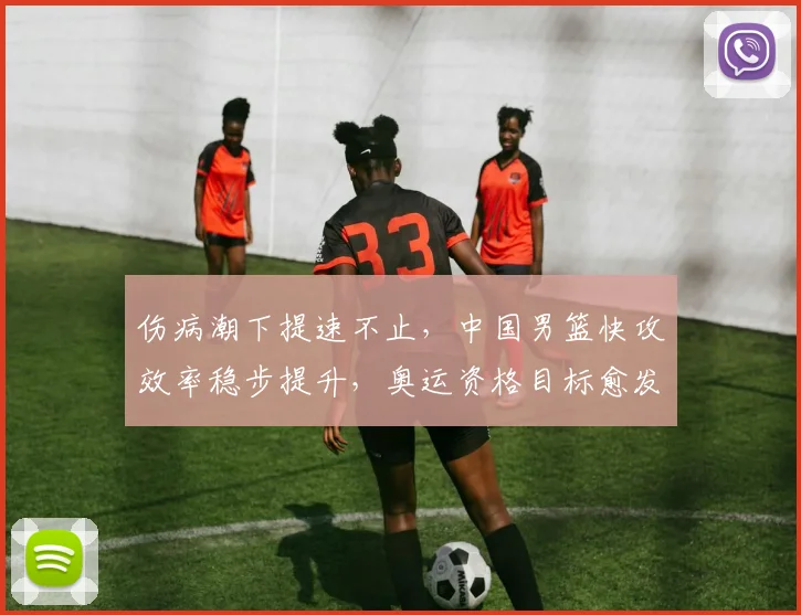 伤病潮下提速不止，中国男篮快攻效率稳步提升，奥运资格目标愈发清晰