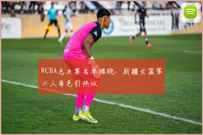 WCBA总决赛名单揭晓，新疆女篮第六人角色引热议