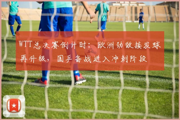 WTT总决赛倒计时：欧洲劲敌接发球再升级，国乒备战进入冲刺阶段