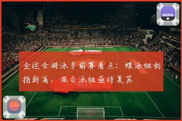 全运会游泳季前赛看点：蝶泳组剑指新高，混合泳组亟待复苏