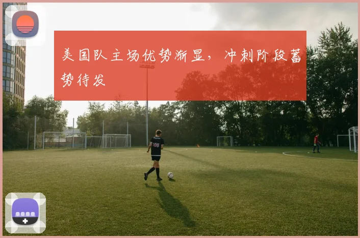 美国队主场优势渐显，冲刺阶段蓄势待发