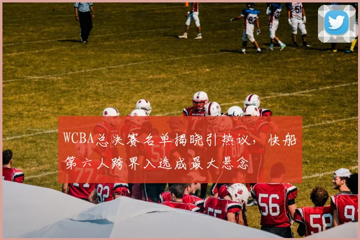 WCBA总决赛名单揭晓引热议，快船第六人跨界入选成最大悬念