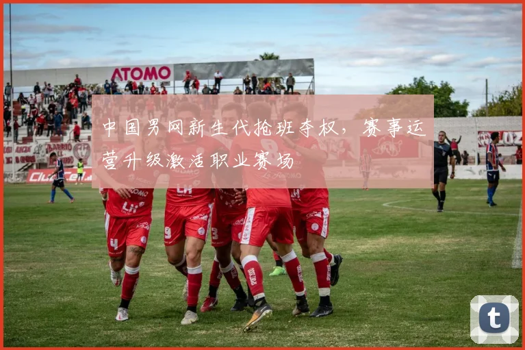 中国男网新生代抢班夺权，赛事运营升级激活职业赛场