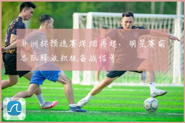非洲杯预选赛烽烟再起，明星赛前各队释放积极备战信号