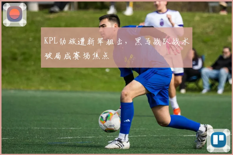 KPL劲旅遭新军狙击，黑马战队战术破局成赛场焦点