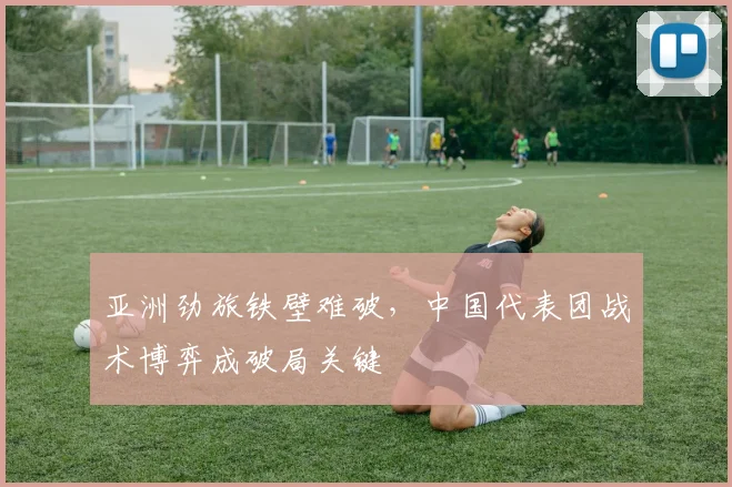 亚洲劲旅铁壁难破，中国代表团战术博弈成破局关键