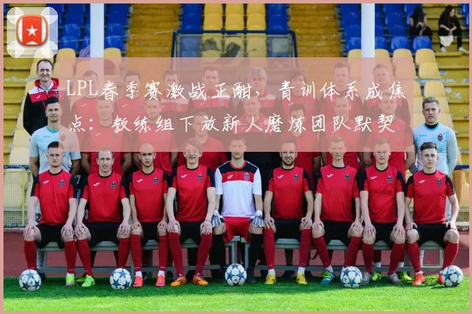 LPL春季赛激战正酣，青训体系成焦点：教练组下放新人磨炼团队默契