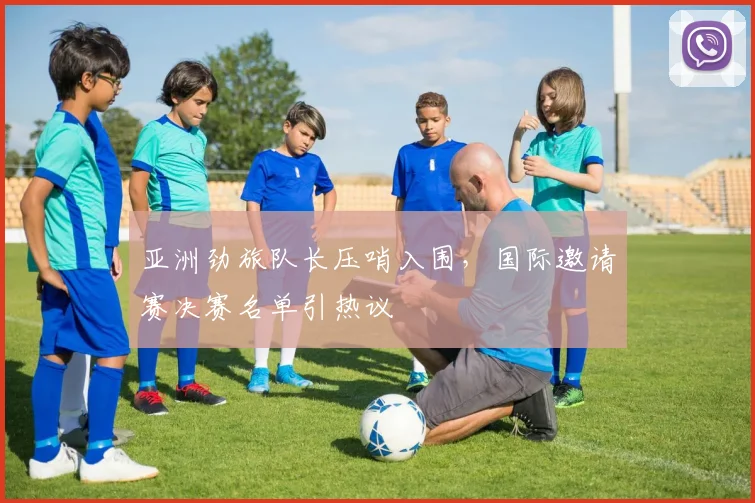亚洲劲旅队长压哨入围，国际邀请赛决赛名单引热议