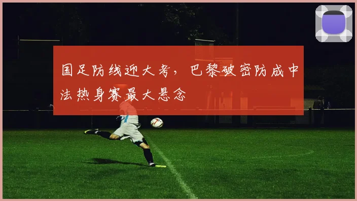 国足防线迎大考，巴黎破密防成中法热身赛最大悬念