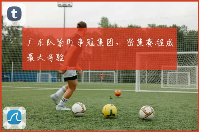 广东队紧盯争冠集团，密集赛程成最大考验