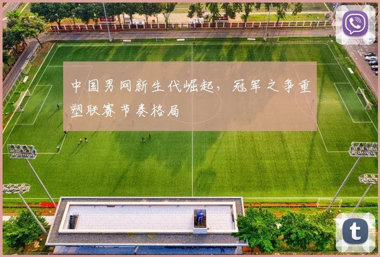 中国男网新生代崛起，冠军之争重塑联赛节奏格局