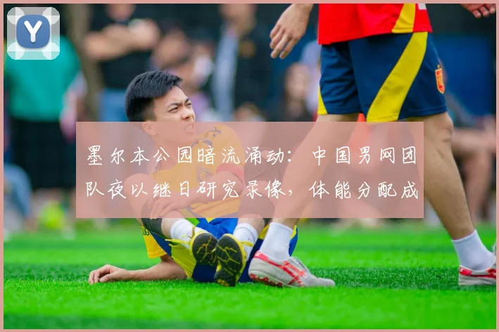墨尔本公园暗流涌动：中国男网团队夜以继日研究录像，体能分配成破局关键
