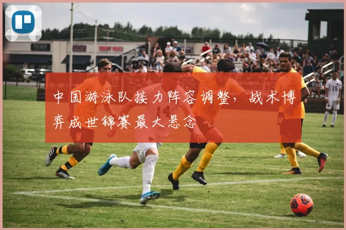 中国游泳队接力阵容调整，战术博弈成世锦赛最大悬念