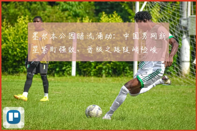 墨尔本公园暗流涌动：中国男网新星紧盯强敌，晋级之路陡峭险峻