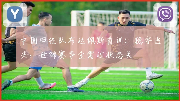 中国田径队布达佩斯首训：稳字当头，世锦赛争金需过状态关