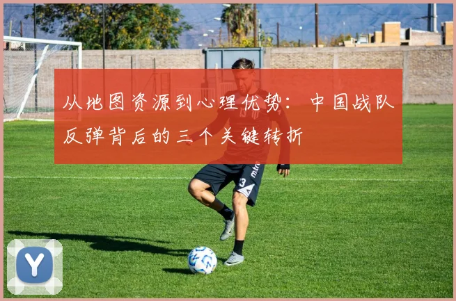 从地图资源到心理优势：中国战队反弹背后的三个关键转折