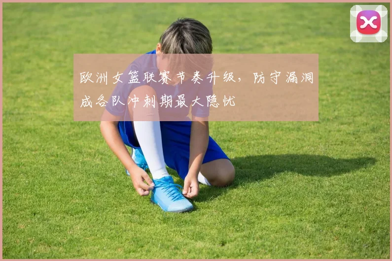 欧洲女篮联赛节奏升级，防守漏洞成各队冲刺期最大隐忧