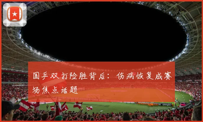 国乒双打险胜背后：伤病恢复成赛场焦点话题